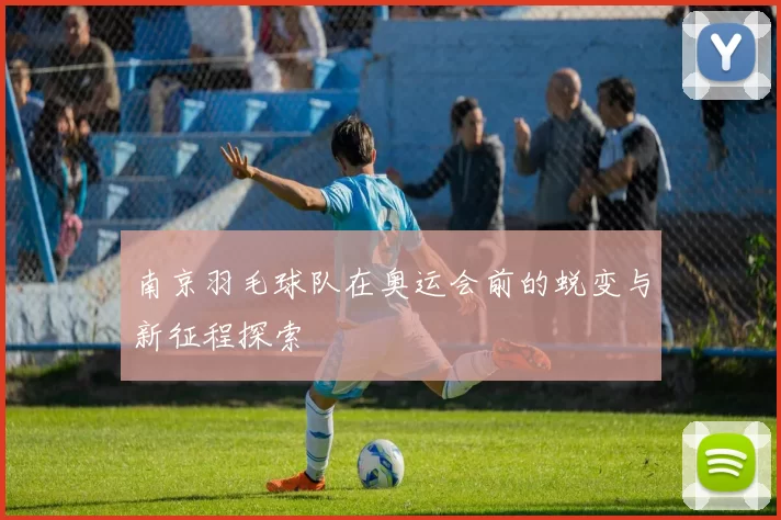 南京羽毛球队在奥运会前的蜕变与新征程探索