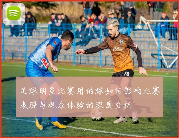 足球明星比赛用的球如何影响比赛表现与观众体验的深度分析
