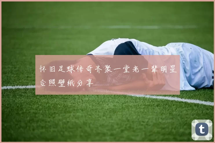 怀旧足球传奇齐聚一堂老一辈明星合照壁纸分享