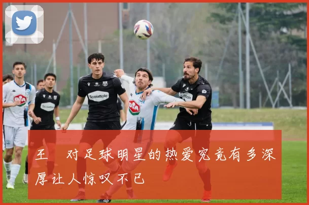 王濛对足球明星的热爱究竟有多深厚让人惊叹不已