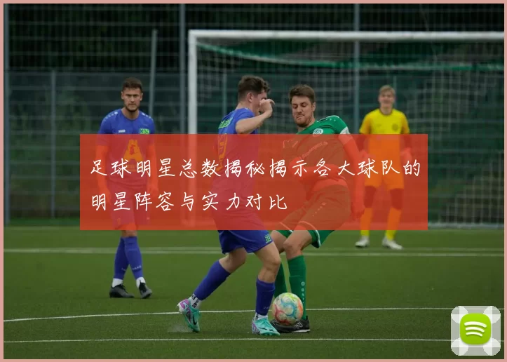 足球明星总数揭秘揭示各大球队的明星阵容与实力对比