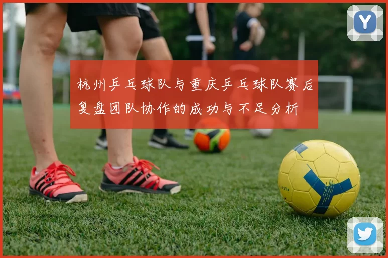 杭州乒乓球队与重庆乒乓球队赛后复盘团队协作的成功与不足分析