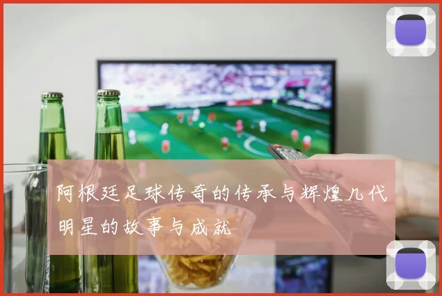 阿根廷足球传奇的传承与辉煌几代明星的故事与成就