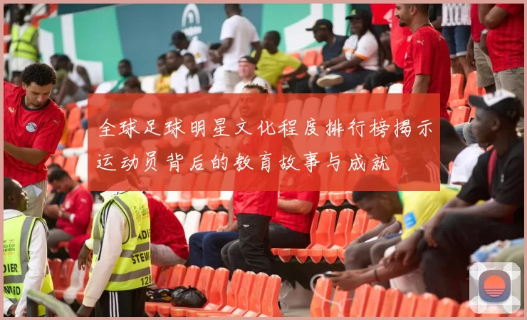 全球足球明星文化程度排行榜揭示运动员背后的教育故事与成就