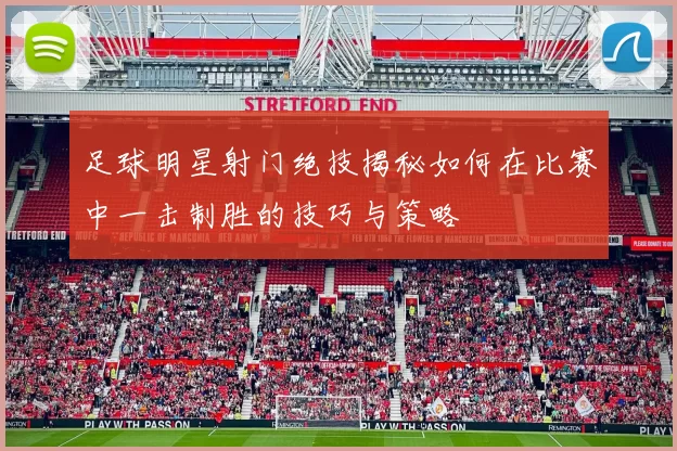 足球明星射门绝技揭秘如何在比赛中一击制胜的技巧与策略