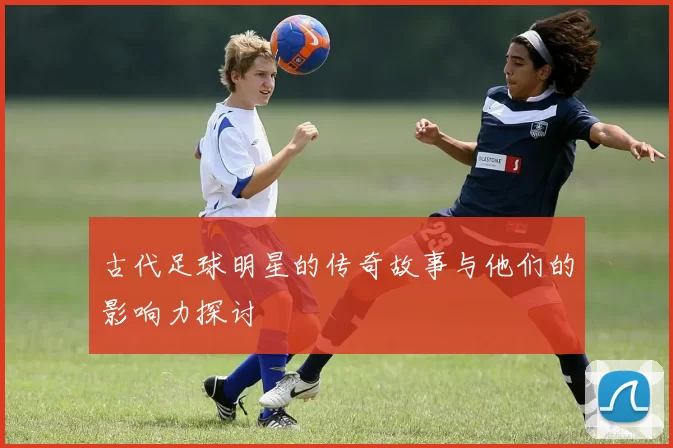 古代足球明星的传奇故事与他们的影响力探讨