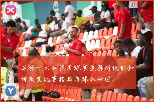 后场十大巨星足球明星解析他们如何改变比赛格局与球队命运