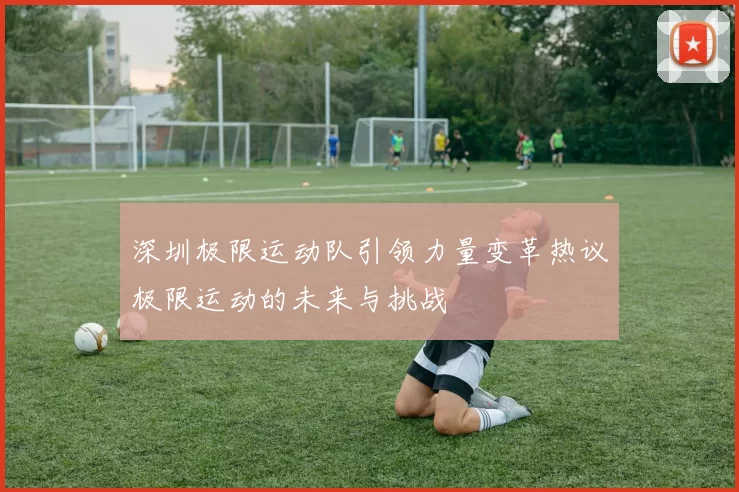 深圳极限运动队引领力量变革热议极限运动的未来与挑战