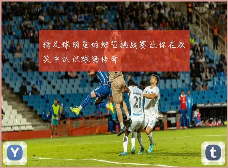 猜足球明星的综艺挑战赛让你在欢笑中认识球场传奇