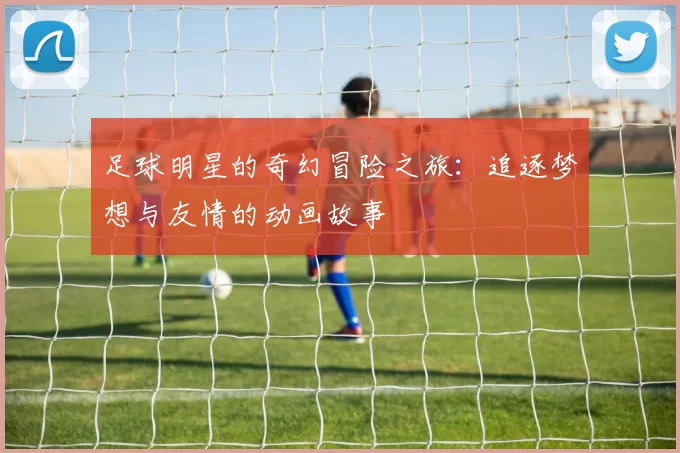 足球明星的奇幻冒险之旅：追逐梦想与友情的动画故事