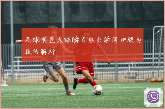 足球明星点球瞬间经典瞬间回顾与技巧解析