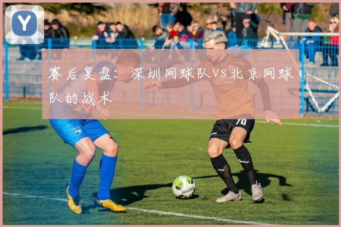赛后复盘：深圳网球队vs北京网球队的战术