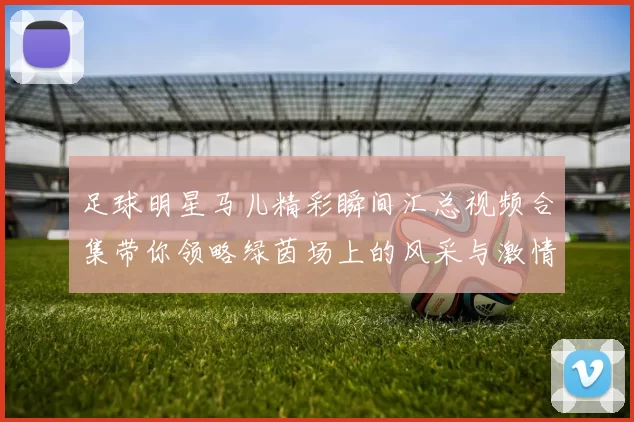 足球明星马儿精彩瞬间汇总视频合集带你领略绿茵场上的风采与激情