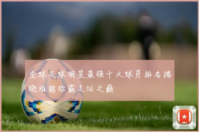全球足球明星最强十大球员排名揭晓谁能称霸足坛之巅