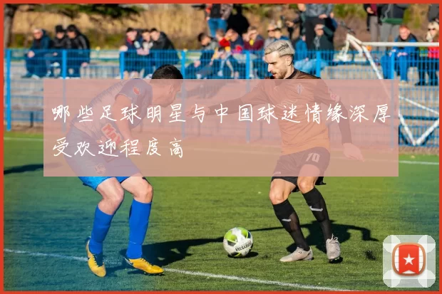 哪些足球明星与中国球迷情缘深厚受欢迎程度高