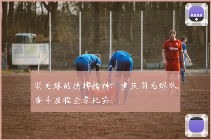 羽毛球的拼搏精神：重庆羽毛球队奋斗历程全景纪实