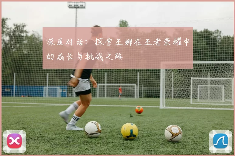 深度对话：探索王娜在王者荣耀中的成长与挑战之路