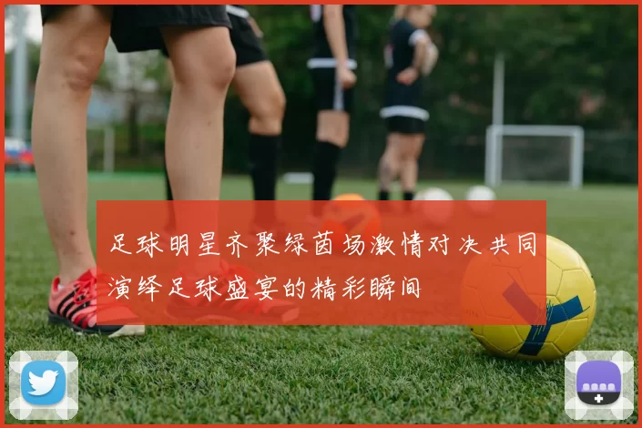 足球明星齐聚绿茵场激情对决共同演绎足球盛宴的精彩瞬间