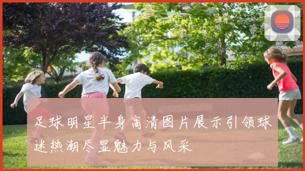 足球明星半身高清图片展示引领球迷热潮尽显魅力与风采
