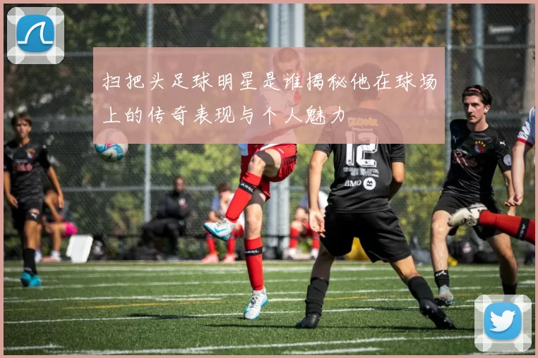 扫把头足球明星是谁揭秘他在球场上的传奇表现与个人魅力