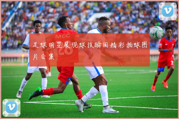 足球明星展现球技瞬间精彩拍球图片合集