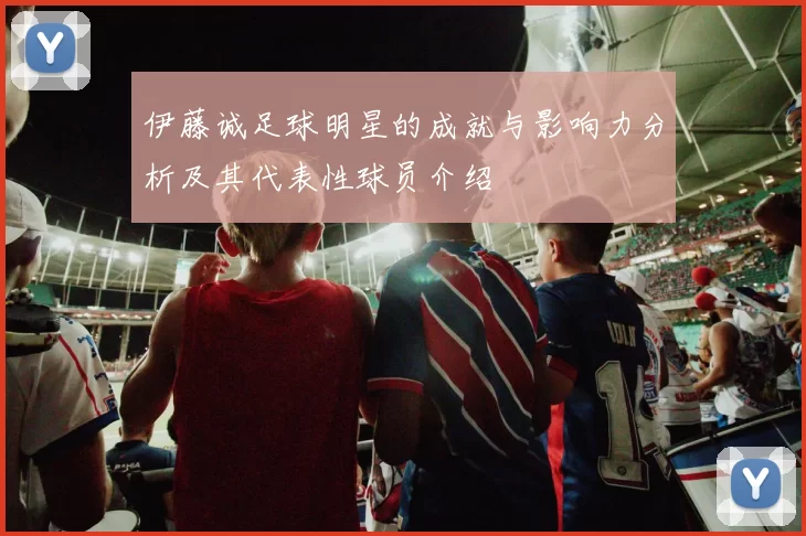 伊藤诚足球明星的成就与影响力分析及其代表性球员介绍