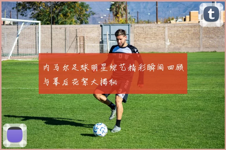 内马尔足球明星综艺精彩瞬间回顾与幕后花絮大揭秘