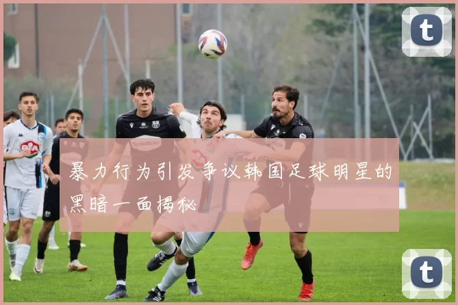 暴力行为引发争议韩国足球明星的黑暗一面揭秘