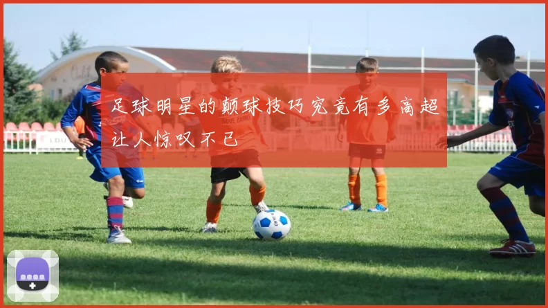 足球明星的颠球技巧究竟有多高超让人惊叹不已