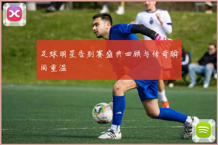 足球明星告别赛盛典回顾与传奇瞬间重温